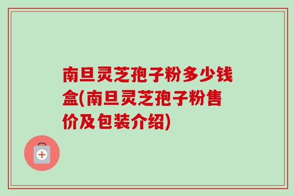 南旦灵芝孢子粉多少钱盒(南旦灵芝孢子粉售价及包装介绍)-第1张图片-卓越灵芝孢子粉 南旦灵芝孢子粉多少钱盒(南旦灵芝孢子粉售价及包装介绍)-第1张图片-卓越灵芝孢子粉