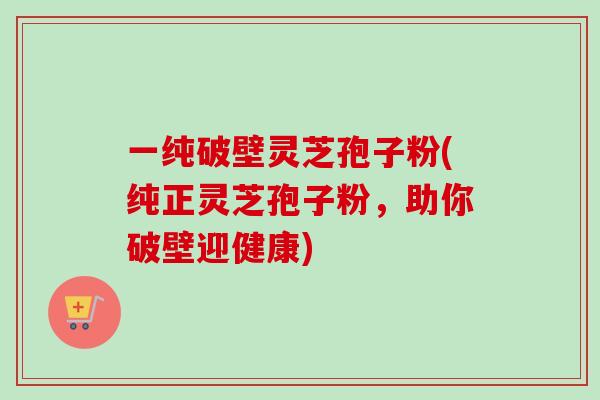 一纯破壁灵芝孢子粉(纯正灵芝孢子粉，助你破壁迎健康)-第1张图片-卓越灵芝孢子粉