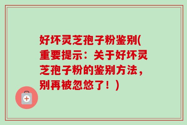 好坏灵芝孢子粉鉴别(重要提示:关于好坏灵芝孢子粉的鉴别方法,别再被忽悠了!)-第1张图片-卓越灵芝孢子粉 好坏灵芝孢子粉鉴别(重要提示:关于好坏灵芝孢子粉的鉴别方法,别再被忽悠了!)-第1张图片-卓越灵芝孢子粉
