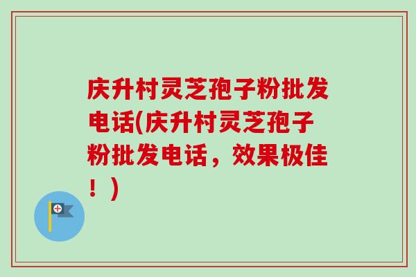 庆升村灵芝孢子粉批发电话(庆升村灵芝孢子粉批发电话,效果极佳!)-第1张图片-卓越灵芝孢子粉 庆升村灵芝孢子粉批发电话(庆升村灵芝孢子粉批发电话,效果极佳!)-第1张图片-卓越灵芝孢子粉