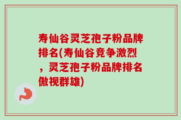 寿仙谷灵芝孢子粉品牌排名(寿仙谷竞争激烈，灵芝孢子粉品牌排名傲视群雄)-第1张图片-卓越灵芝孢子粉