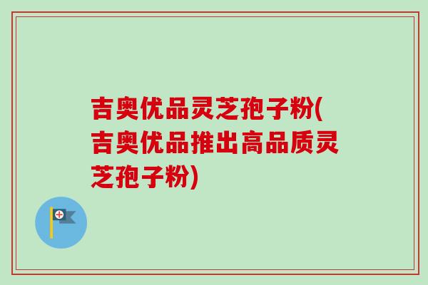 吉奥优品灵芝孢子粉(吉奥优品推出高品质灵芝孢子粉)-第1张图片-卓越灵芝孢子粉 吉奥优品灵芝孢子粉(吉奥优品推出高品质灵芝孢子粉)-第1张图片-卓越灵芝孢子粉