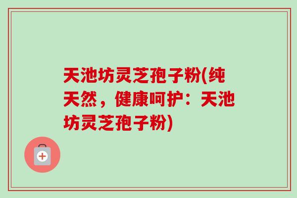 天池坊灵芝孢子粉(纯天然,健康呵护:天池坊灵芝孢子粉)-第1张图片-卓越灵芝孢子粉 天池坊灵芝孢子粉(纯天然,健康呵护:天池坊灵芝孢子粉)-第1张图片-卓越灵芝孢子粉