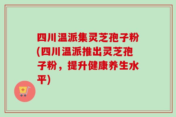 四川温派集灵芝孢子粉(四川温派推出灵芝孢子粉,提升健康养生水平)-第1张图片-卓越灵芝孢子粉 四川温派集灵芝孢子粉(四川温派推出灵芝孢子粉,提升健康养生水平)-第1张图片-卓越灵芝孢子粉