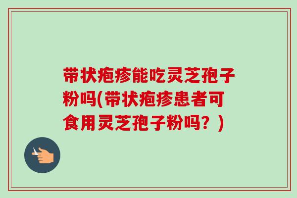 带状疱疹能吃灵芝孢子粉吗(带状疱疹患者可食用灵芝孢子粉吗？)-第1张图片-卓越灵芝孢子粉