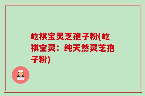 屹祺宝灵芝孢子粉(屹祺宝灵:纯天然灵芝孢子粉)-第1张图片-卓越灵芝孢子粉 屹祺宝灵芝孢子粉(屹祺宝灵:纯天然灵芝孢子粉)-第1张图片-卓越灵芝孢子粉
