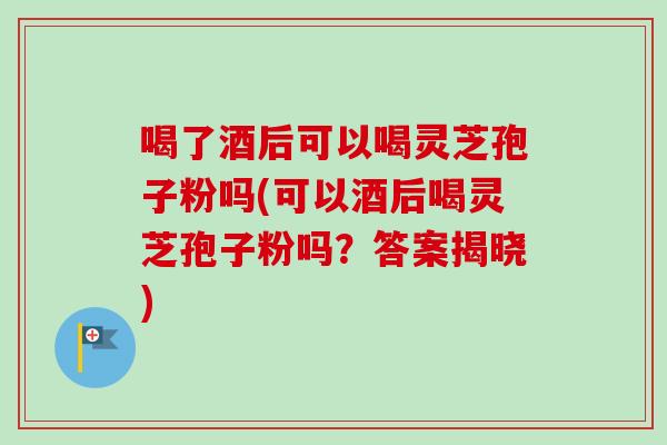喝了酒后可以喝灵芝孢子粉吗(可以酒后喝灵芝孢子粉吗?答案揭晓)-第1张图片-卓越灵芝孢子粉 喝了酒后可以喝灵芝孢子粉吗(可以酒后喝灵芝孢子粉吗?答案揭晓)-第1张图片-卓越灵芝孢子粉