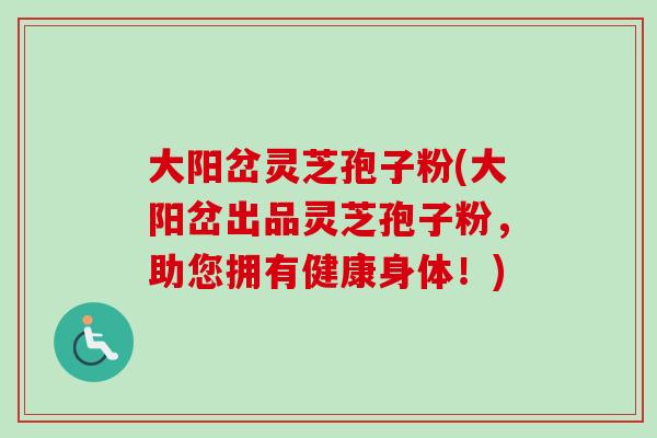 大阳岔灵芝孢子粉(大阳岔出品灵芝孢子粉，助您拥有健康身体！)-第1张图片-卓越灵芝孢子粉