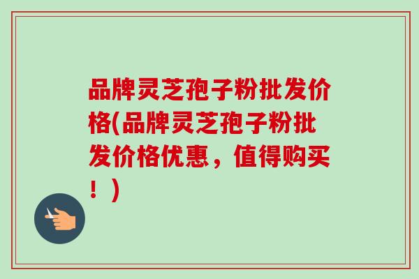 品牌灵芝孢子粉批发价格(品牌灵芝孢子粉批发价格优惠，值得购买！)-第1张图片-卓越灵芝孢子粉
