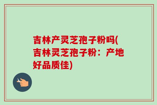 吉林产灵芝孢子粉吗(吉林灵芝孢子粉：产地好品质佳)-第1张图片-卓越灵芝孢子粉