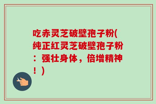 吃赤灵芝破壁孢子粉(纯正红灵芝破壁孢子粉:强壮身体,倍增精神!)-第1张图片-卓越灵芝孢子粉 吃赤灵芝破壁孢子粉(纯正红灵芝破壁孢子粉:强壮身体,倍增精神!)-第1张图片-卓越灵芝孢子粉