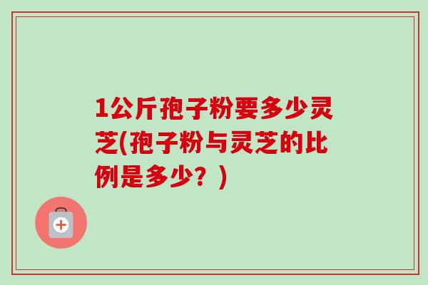 1公斤孢子粉要多少灵芝(孢子粉与灵芝的比例是多少?)-第1张图片-卓越灵芝孢子粉 1公斤孢子粉要多少灵芝(孢子粉与灵芝的比例是多少?)-第1张图片-卓越灵芝孢子粉