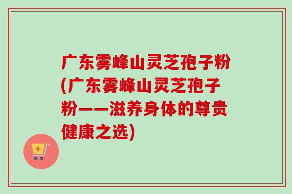 广东雾峰山灵芝孢子粉(广东雾峰山灵芝孢子粉——滋养身体的尊贵健康之选)-第1张图片-卓越灵芝孢子粉