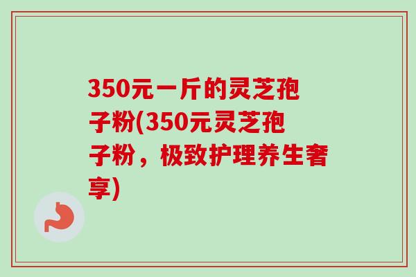 350元一斤的灵芝孢子粉(350元灵芝孢子粉,极致护理养生奢享)-第1张图片-卓越灵芝孢子粉 350元一斤的灵芝孢子粉(350元灵芝孢子粉,极致护理养生奢享)-第1张图片-卓越灵芝孢子粉