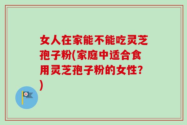 女人在家能不能吃灵芝孢子粉(家庭中适合食用灵芝孢子粉的女性?)-第1张图片-卓越灵芝孢子粉 女人在家能不能吃灵芝孢子粉(家庭中适合食用灵芝孢子粉的女性?)-第1张图片-卓越灵芝孢子粉