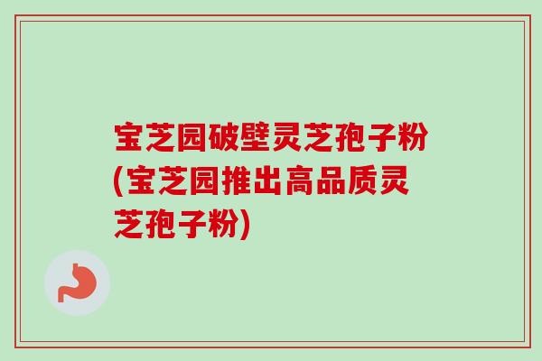 宝芝园破壁灵芝孢子粉(宝芝园推出高品质灵芝孢子粉)-第1张图片-卓越灵芝孢子粉 宝芝园破壁灵芝孢子粉(宝芝园推出高品质灵芝孢子粉)-第1张图片-卓越灵芝孢子粉