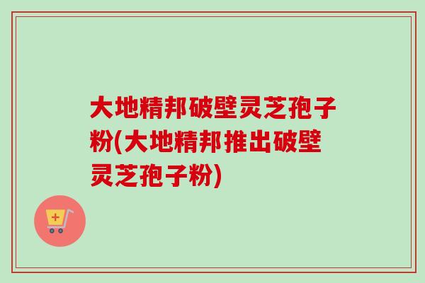大地精邦破壁灵芝孢子粉(大地精邦推出破壁灵芝孢子粉)-第1张图片-卓越灵芝孢子粉 大地精邦破壁灵芝孢子粉(大地精邦推出破壁灵芝孢子粉)-第1张图片-卓越灵芝孢子粉