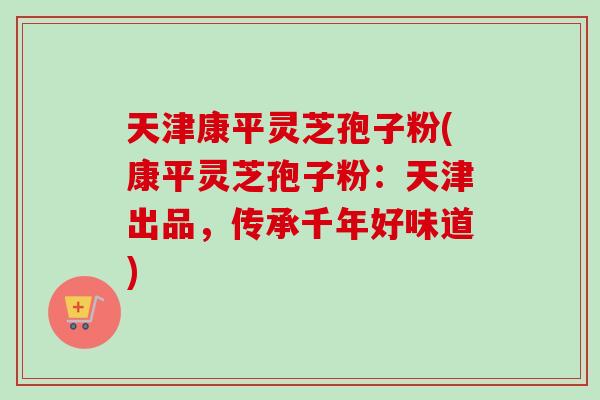 天津康平灵芝孢子粉(康平灵芝孢子粉:天津出品,传承千年好味道)-第1张图片-卓越灵芝孢子粉 天津康平灵芝孢子粉(康平灵芝孢子粉:天津出品,传承千年好味道)-第1张图片-卓越灵芝孢子粉