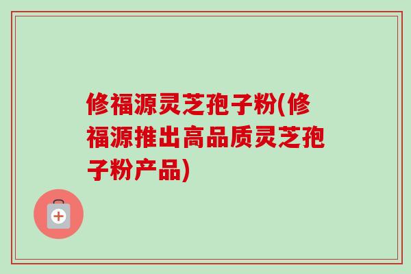 修福源灵芝孢子粉(修福源推出高品质灵芝孢子粉产品)-第1张图片-卓越灵芝孢子粉 修福源灵芝孢子粉(修福源推出高品质灵芝孢子粉产品)-第1张图片-卓越灵芝孢子粉