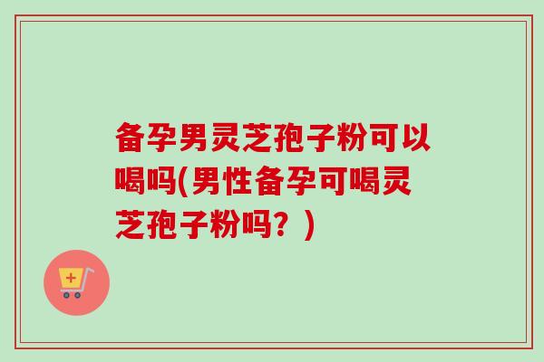 备孕男灵芝孢子粉可以喝吗(男性备孕可喝灵芝孢子粉吗？)-第1张图片-卓越灵芝孢子粉