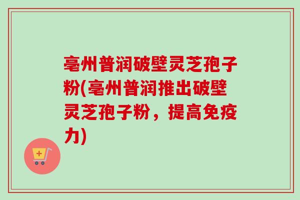 亳州普润破壁灵芝孢子粉(亳州普润推出破壁灵芝孢子粉,提高免疫力)-第1张图片-卓越灵芝孢子粉 亳州普润破壁灵芝孢子粉(亳州普润推出破壁灵芝孢子粉,提高免疫力)-第1张图片-卓越灵芝孢子粉