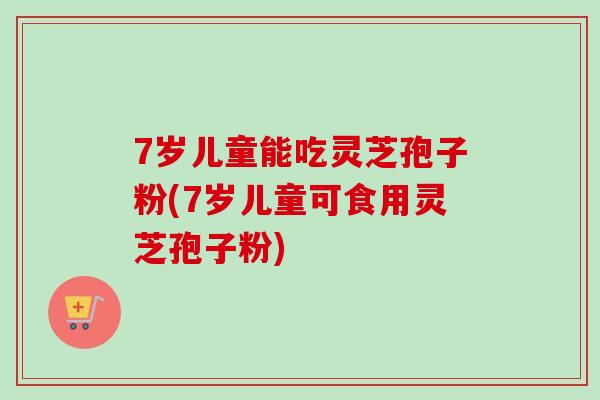 7岁儿童能吃灵芝孢子粉(7岁儿童可食用灵芝孢子粉)-第1张图片-卓越灵芝孢子粉 7岁儿童能吃灵芝孢子粉(7岁儿童可食用灵芝孢子粉)-第1张图片-卓越灵芝孢子粉
