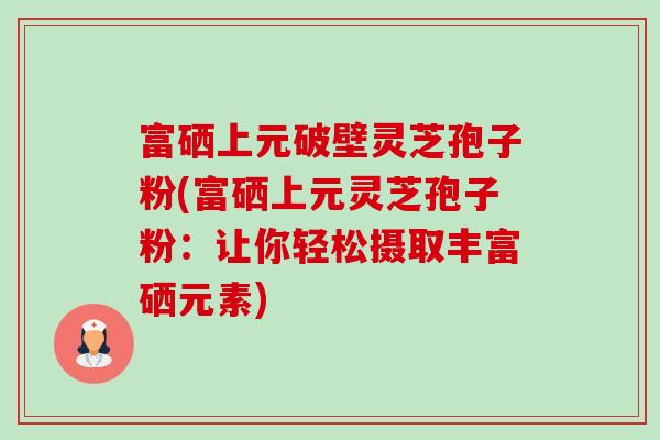 富硒上元破壁灵芝孢子粉(富硒上元灵芝孢子粉:让你轻松摄取丰富硒元素)-第1张图片-卓越灵芝孢子粉 富硒上元破壁灵芝孢子粉(富硒上元灵芝孢子粉:让你轻松摄取丰富硒元素)-第1张图片-卓越灵芝孢子粉