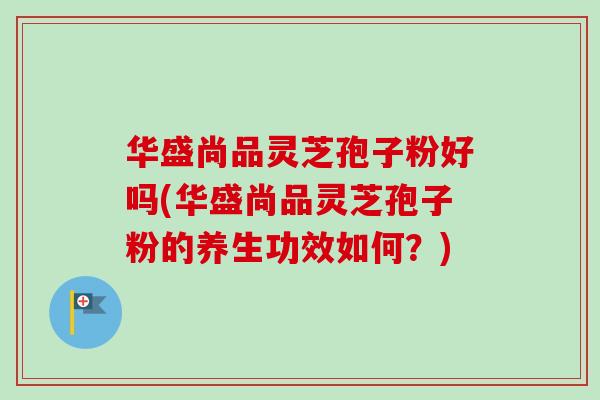 华盛尚品灵芝孢子粉好吗(华盛尚品灵芝孢子粉的养生功效如何？)-第1张图片-卓越灵芝孢子粉