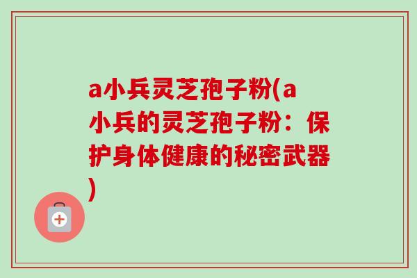 a小兵灵芝孢子粉(a小兵的灵芝孢子粉:保护身体健康的秘密武器)-第1张图片-卓越灵芝孢子粉 a小兵灵芝孢子粉(a小兵的灵芝孢子粉:保护身体健康的秘密武器)-第1张图片-卓越灵芝孢子粉