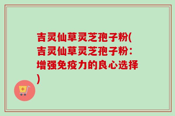吉灵仙草灵芝孢子粉(吉灵仙草灵芝孢子粉:增强免疫力的良心选择)-第1张图片-卓越灵芝孢子粉 吉灵仙草灵芝孢子粉(吉灵仙草灵芝孢子粉:增强免疫力的良心选择)-第1张图片-卓越灵芝孢子粉