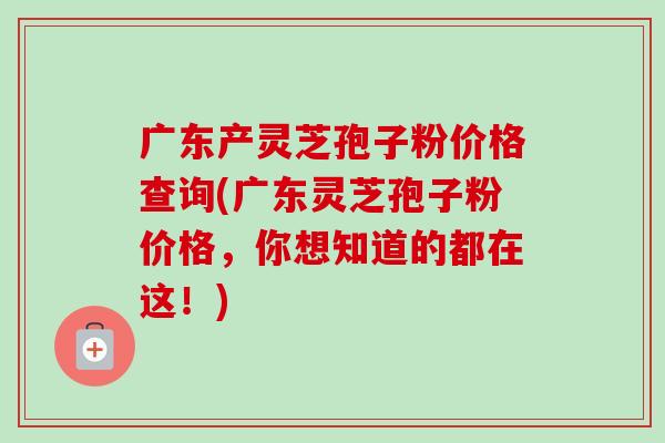 广东产灵芝孢子粉价格查询(广东灵芝孢子粉价格，你想知道的都在这！)-第1张图片-卓越灵芝孢子粉