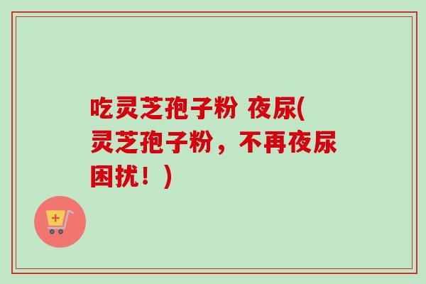 吃灵芝孢子粉 夜尿(灵芝孢子粉,不再夜尿困扰!)-第1张图片-卓越灵芝孢子粉 吃灵芝孢子粉 夜尿(灵芝孢子粉,不再夜尿困扰!)-第1张图片-卓越灵芝孢子粉
