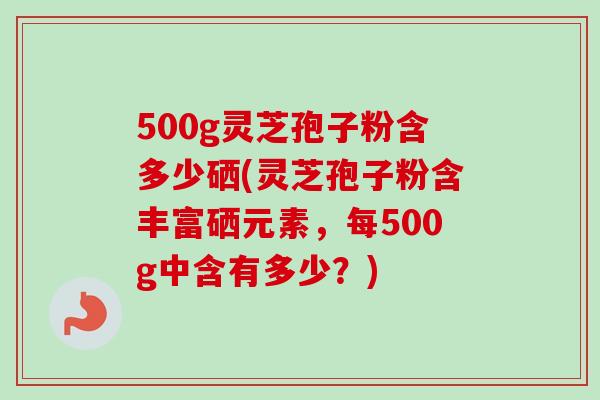 500g灵芝孢子粉含多少硒(灵芝孢子粉含丰富硒元素,每500g中含有多少?)-第1张图片-卓越灵芝孢子粉 500g灵芝孢子粉含多少硒(灵芝孢子粉含丰富硒元素,每500g中含有多少?)-第1张图片-卓越灵芝孢子粉