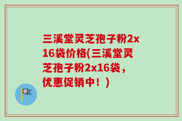 三溪堂灵芝孢子粉2x16袋价格(三溪堂灵芝孢子粉2x16袋，优惠促销中！)-第1张图片-卓越灵芝孢子粉