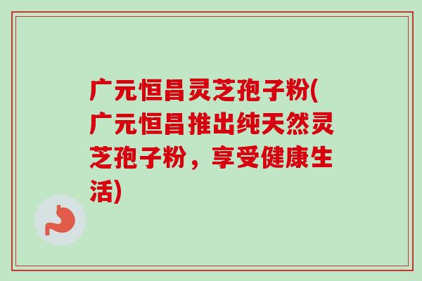 广元恒昌灵芝孢子粉(广元恒昌推出纯天然灵芝孢子粉,享受健康生活)-第1张图片-卓越灵芝孢子粉 广元恒昌灵芝孢子粉(广元恒昌推出纯天然灵芝孢子粉,享受健康生活)-第1张图片-卓越灵芝孢子粉