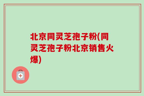 北京同灵芝孢子粉(同灵芝孢子粉北京销售火爆)-第1张图片-卓越灵芝孢子粉