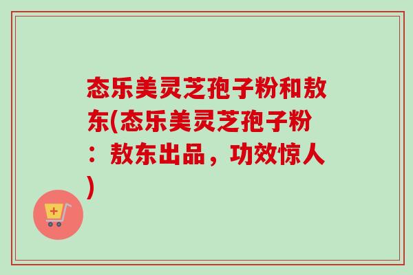 态乐美灵芝孢子粉和敖东(态乐美灵芝孢子粉:敖东出品,功效惊人)-第1张图片-卓越灵芝孢子粉 态乐美灵芝孢子粉和敖东(态乐美灵芝孢子粉:敖东出品,功效惊人)-第1张图片-卓越灵芝孢子粉