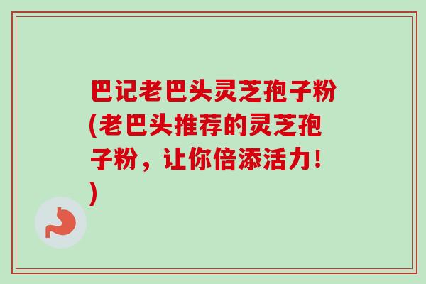巴记老巴头灵芝孢子粉(老巴头推荐的灵芝孢子粉，让你倍添活力！)-第1张图片-卓越灵芝孢子粉