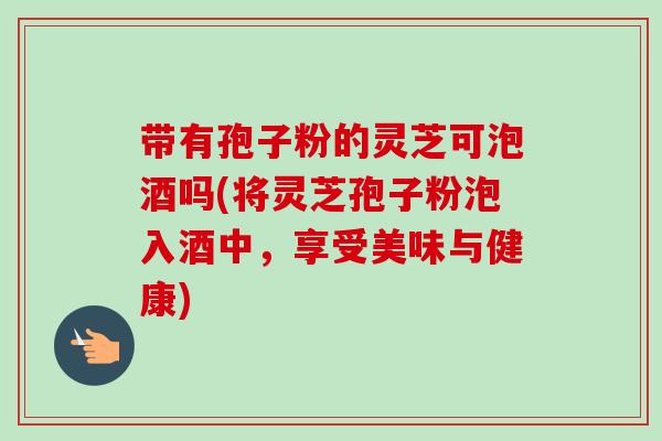 带有孢子粉的灵芝可泡酒吗(将灵芝孢子粉泡入酒中,享受美味与健康)-第1张图片-卓越灵芝孢子粉 带有孢子粉的灵芝可泡酒吗(将灵芝孢子粉泡入酒中,享受美味与健康)-第1张图片-卓越灵芝孢子粉