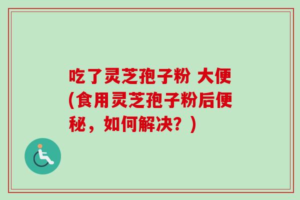 吃了灵芝孢子粉 大便(食用灵芝孢子粉后便秘，如何解决？)-第1张图片-卓越灵芝孢子粉