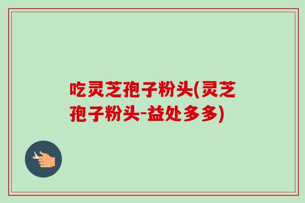 吃灵芝孢子粉头(灵芝孢子粉头-益处多多)-第1张图片-卓越灵芝孢子粉