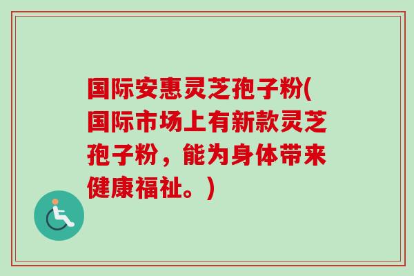 国际安惠灵芝孢子粉(国际市场上有新款灵芝孢子粉,能为身体带来健康福祉。)-第1张图片-卓越灵芝孢子粉 国际安惠灵芝孢子粉(国际市场上有新款灵芝孢子粉,能为身体带来健康福祉。)-第1张图片-卓越灵芝孢子粉