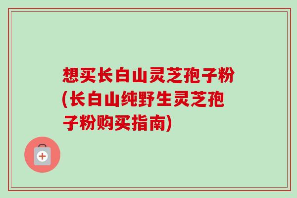 想买长白山灵芝孢子粉(长白山纯野生灵芝孢子粉购买指南)-第1张图片-卓越灵芝孢子粉 想买长白山灵芝孢子粉(长白山纯野生灵芝孢子粉购买指南)-第1张图片-卓越灵芝孢子粉