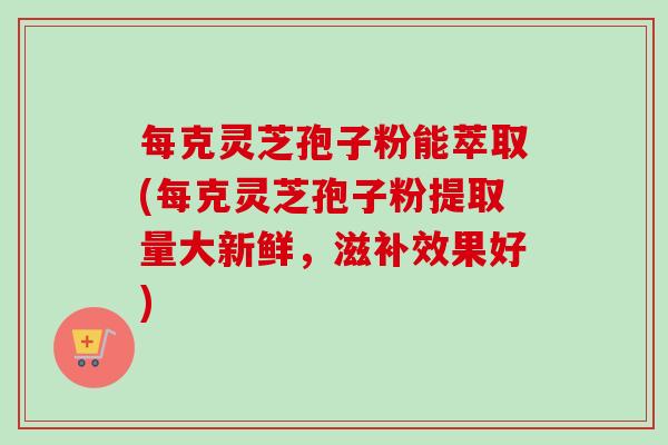 每克灵芝孢子粉能萃取(每克灵芝孢子粉提取量大新鲜,滋补效果好)-第1张图片-卓越灵芝孢子粉 每克灵芝孢子粉能萃取(每克灵芝孢子粉提取量大新鲜,滋补效果好)-第1张图片-卓越灵芝孢子粉