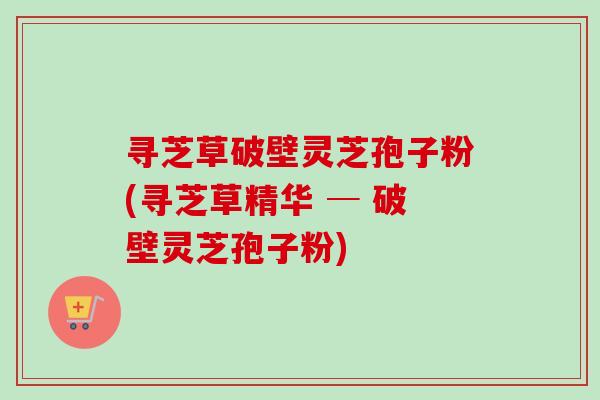 寻芝草破壁灵芝孢子粉(寻芝草精华 ─ 破壁灵芝孢子粉)-第1张图片-卓越灵芝孢子粉