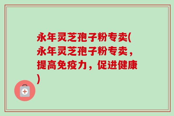 永年灵芝孢子粉专卖(永年灵芝孢子粉专卖,提高免疫力,促进健康)-第1张图片-卓越灵芝孢子粉 永年灵芝孢子粉专卖(永年灵芝孢子粉专卖,提高免疫力,促进健康)-第1张图片-卓越灵芝孢子粉
