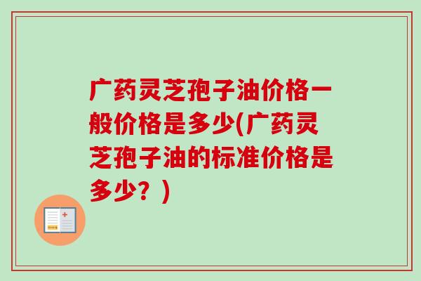 广药灵芝孢子油价格一般价格是多少(广药灵芝孢子油的标准价格是多少?)-第1张图片-卓越灵芝孢子粉 广药灵芝孢子油价格一般价格是多少(广药灵芝孢子油的标准价格是多少?)-第1张图片-卓越灵芝孢子粉