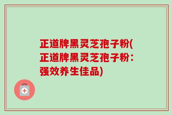 正道牌黑灵芝孢子粉(正道牌黑灵芝孢子粉：强效养生佳品)-第1张图片-卓越灵芝孢子粉