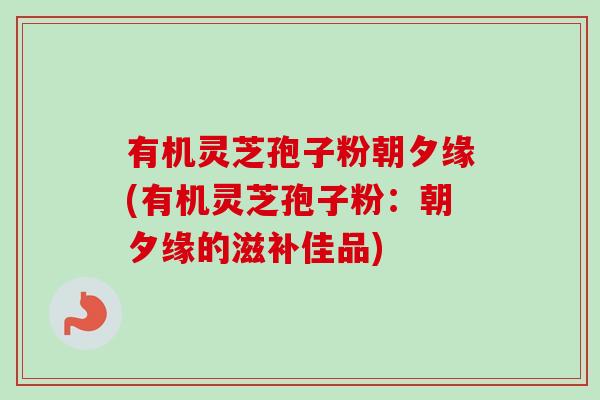 有机灵芝孢子粉朝夕缘(有机灵芝孢子粉:朝夕缘的滋补佳品)-第1张图片-卓越灵芝孢子粉 有机灵芝孢子粉朝夕缘(有机灵芝孢子粉:朝夕缘的滋补佳品)-第1张图片-卓越灵芝孢子粉