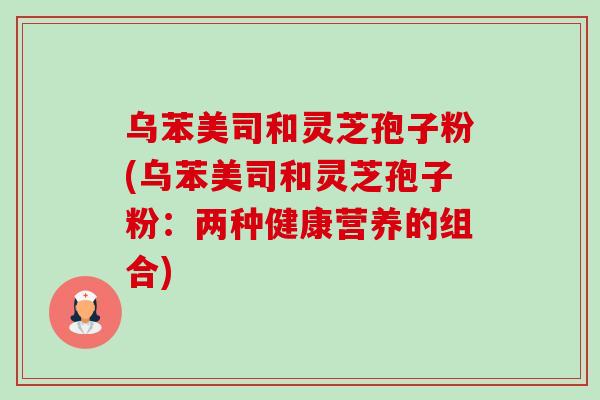 乌苯美司和灵芝孢子粉(乌苯美司和灵芝孢子粉：两种健康营养的组合)-第1张图片-卓越灵芝孢子粉
